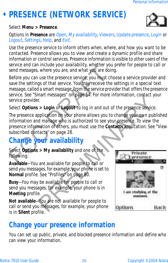 Nokia 7610 User Guide 29 Copyright © 2004 NokiaPersonal informationFCC DRAFTPRELIMINARY •PRESENCE (NETWORK SERVICE)Select Menu &gt; Presence.Options in Presence are Open,My availability,Viewers,Update presence,Login or Logout,Settings,Help, and Exit.Use the presence service to inform others when, where, and how you want to be contacted. Presence allows you to view and create a dynamic profile and share information or control services. Presence information is visible to other users of the service and can include your availability, whether you prefer for people to call or send messages, where you are, and what you are doing.Before you can use the presence service, you must choose a service provider and save the settings of that service. You may receive the settings in a special text message, called a smart message, from the service provider that offers the presence service. See &quot;Smart messages&quot; on page 54. For more information, contact your service provider.Select Options &gt; Login or Logout to log in and out of the presence service.The presence application on your phone allows you to change your own published information and manage who is authorized to see your presence. To view the presence information of others, you must use the Contacts application. See &quot;View subscribed contacts&quot; on page 28. Change your availabilitySelect Options &gt; My availability and one of the following:Available—You are available for people to call or send you messages, for example, your phone is set to Normal profile. See &quot;Profiles&quot; on page 80. Busy—You may be available for people to call or send you messages, for example, your phone is in Meeting profile.Not available—You are not available for people to call or send you messages, for example, your phone is in Silent profile.Change your presence informationYou can set up public, private, and blocked presence information and define who can view your information.