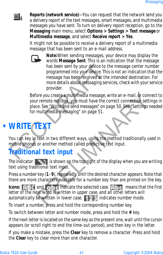 Nokia 7610 User Guide 47 Copyright © 2004 NokiaMessagingFCC DRAFTPRELIMINARY •WRITE TEXTYou can key in text in two different ways, using the method traditionally used in mobile phones or another method called predictive text input. Traditional text inputThe indicator   is shown on the top right of the display when you are writing text using traditional text input.Press a number key (1–9), repeatedly until the desired character appears. Note that there are more characters available for a number key than are printed on the key.Icons:   and   indicate the selected case.   means that the first letter of the next word is written in upper case, and all other letters will automatically be written in lower case.   indicates number mode.To insert a number, press and hold the corresponding number key.To switch between letter and number mode, press and hold the #key.If the next letter is located on the same key as the present one, wait until the cursor appears (or scroll right to end the time-out period), and then key in the letter.If you make a mistake, press the Clear key to remove a character. Press and hold the Clear key to clear more than one character.Reports (network service)—You can request that the network send you a delivery report of the text messages, smart messages, and multimedia messages you have sent. To turn on delivery report reception, go to the Messaging main menu, select Options &gt; Settings &gt; Text messageorMultimedia message, and select Receive report &gt; Yes.It might not be possible to receive a delivery report of a multimedia message that has been sent to an e-mail address.Note:When sending messages, your device may display the words Message Sent. This is an indication that the message has been sent by your device to the message center number programmed into your device. This is not an indication that the message has been received at the intended destination. For more details about messaging services, check with your service provider.Before you create a multimedia message, write an e-mail, or connect to your remote mailbox, you must have the correct connection settings in place. See &quot;Write and send messages&quot; on page 50. See &quot;Settings needed for multimedia messaging&quot; on page 51. 