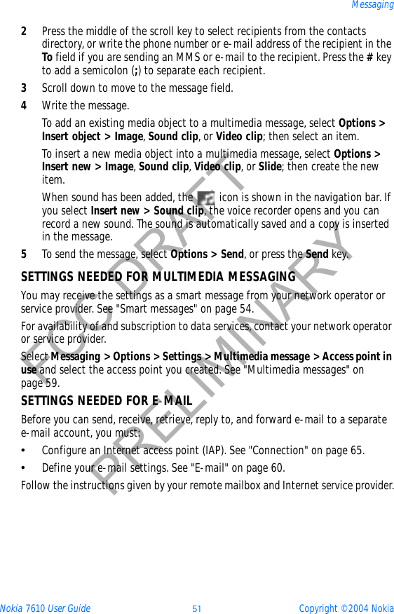 Nokia 7610 User Guide 51 Copyright © 2004 NokiaMessagingFCC DRAFTPRELIMINARY2Press the middle of the scroll key to select recipients from the contacts directory, or write the phone number or e-mail address of the recipient in the To field if you are sending an MMS or e-mail to the recipient. Press the #keyto add a semicolon (;) to separate each recipient. 3Scroll down to move to the message field.4Write the message.To add an existing media object to a multimedia message, select Options &gt; Insert object &gt; Image,Sound clip, or Video clip; then select an item. To insert a new media object into a multimedia message, select Options &gt; Insert new &gt; Image,Sound clip,Video clip, or Slide; then create the new item.When sound has been added, the   icon is shown in the navigation bar. If you select Insert new &gt; Sound clip, the voice recorder opens and you can record a new sound. The sound is automatically saved and a copy is inserted in the message.5To send the message, select Options &gt; Send, or press the Send key.SETTINGS NEEDED FOR MULTIMEDIA MESSAGINGYou may receive the settings as a smart message from your network operator or service provider. See &quot;Smart messages&quot; on page 54.  For availability of and subscription to data services, contact your network operator or service provider.SelectMessaging &gt; Options &gt; Settings &gt; Multimedia message &gt; Access point in use and select the access point you created. See &quot;Multimedia messages&quot; on page 59. SETTINGS NEEDED FOR E-MAILBefore you can send, receive, retrieve, reply to, and forward e-mail to a separate e-mail account, you must:•Configure an Internet access point (IAP). See &quot;Connection&quot; on page 65. •Define your e-mail settings. See &quot;E-mail&quot; on page 60. Follow the instructions given by your remote mailbox and Internet service provider.