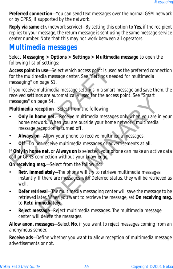 Nokia 7610 User Guide 59 Copyright © 2004 NokiaMessagingFCC DRAFTPRELIMINARYPreferred connection—You can send text messages over the normal GSM network or by GPRS, if supported by the network.Reply via same ctr. (network service)—By setting this option to Yes, if the recipient replies to your message, the return message is sent using the same message service center number. Note that this may not work between all operators.Multimedia messagesSelect Messaging &gt; Options &gt; Settings &gt; Multimedia message to open the following list of settings:Access point in use—Select which access point is used as the preferred connection for the multimedia message center. See &quot;Settings needed for multimedia messaging&quot; on page 51. If you receive multimedia message settings in a smart message and save them, the received settings are automatically used for the access point. See &quot;Smart messages&quot; on page 54. Multimedia reception—Select from the following:•Only in home net.—Receive multimedia messages only when you are in your home network. When you are outside your home network, multimedia message reception is turned off.•Always on—Allow your phone to receive multimedia messages. •Off—Do not receive multimedia messages or advertisements at all.If Only in home net. or Always on is selected, your phone can make an active data call or GPRS connection without your knowledge.On receiving msg.—Select from the following: •Retr. immediately—The phone will try to retrieve multimedia messages instantly. If there are messages with Deferred status, they will be retrieved as well.•Defer retrieval—The multimedia messaging center will save the message to be retrieved later. When you want to retrieve the message, set On receiving msg.to Retr. immediately.•Reject message—Reject multimedia messages. The multimedia message center will delete the messages.Allow anon. messages—Select No, if you want to reject messages coming from an anonymous sender.Receive ads—Define whether you want to allow reception of multimedia message advertisements or not.