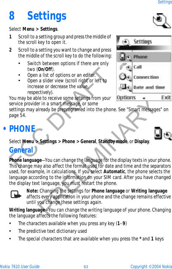 Nokia 7610 User Guide 63 Copyright © 2004 NokiaSettingsFCC DRAFTPRELIMINARY8 SettingsSelect Menu &gt; Settings.1Scroll to a setting group and press the middle of the scroll key to open it.2Scroll to a setting you want to change and press the middle of the scroll key to do the following:•Switch between options if there are only two (On/Off).•Open a list of options or an editor.•Open a slider view (scroll right or left to increase or decrease the value, respectively).You may be able to receive some settings from your service provider in a smart message, or some settings may already be preprogramed into the phone. See &quot;Smart messages&quot; on page 54.  •PHONESelect Menu &gt; Settings &gt; Phone &gt; General,Standby mode, or Display.GeneralPhone language—You can change the language for the display texts in your phone. This change may also affect the format used for date and time and the separators used, for example, in calculations. If you select Automatic, the phone selects the language according to the information on your SIM card. After you have changed the display text language, you must restart the phone. Note: Changing the settings for Phone language or Writing languageaffects every application in your phone and the change remains effective until you change these settings again.Writing language—You can change the writing language of your phone. Changing the language affects the following features:•The characters available when you press any key (1–9)•The predictive text dictionary used•The special characters that are available when you press the *and 1keys