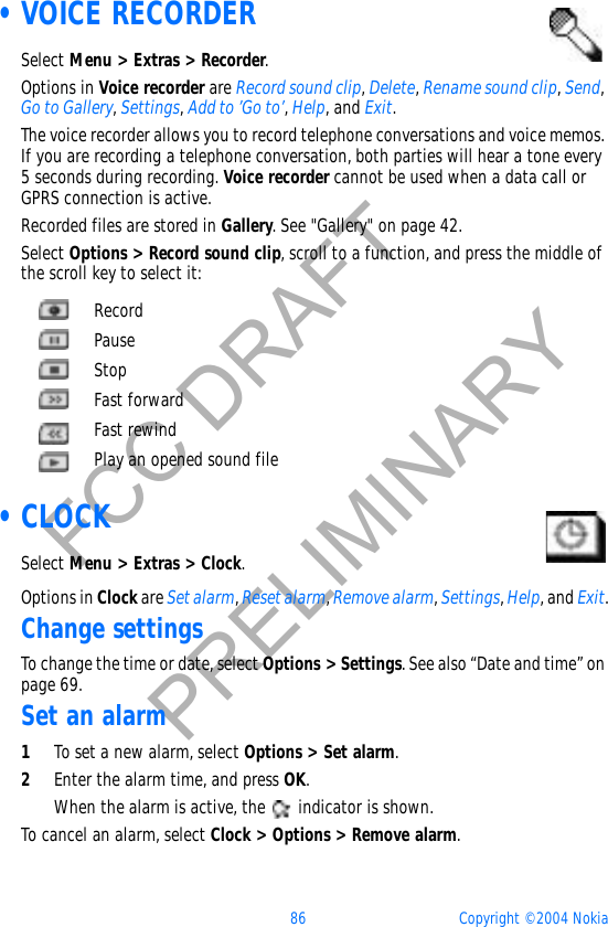 86 Copyright © 2004 NokiaFCC DRAFTPRELIMINARY •VOICE RECORDERSelect Menu &gt; Extras &gt; Recorder.Options in Voice recorder are Record sound clip,Delete,Rename sound clip,Send,Go to Gallery,Settings,Add to ’Go to’,Help, and Exit.The voice recorder allows you to record telephone conversations and voice memos. If you are recording a telephone conversation, both parties will hear a tone every 5 seconds during recording. Voice recorder cannot be used when a data call or GPRS connection is active.Recorded files are stored in Gallery. See &quot;Gallery&quot; on page 42. Select Options &gt; Record sound clip, scroll to a function, and press the middle of the scroll key to select it: •CLOCKSelect Menu &gt; Extras &gt; Clock.Options in Clock are Set alarm,Reset alarm,Remove alarm,Settings,Help, and Exit.Change settingsTo change the time or date, select Options &gt; Settings. See also “Date and time” on page 69.Set an alarm1To set a new alarm, select Options &gt; Set alarm.2Enter the alarm time, and press OK.When the alarm is active, the   indicator is shown.To cancel an alarm, select Clock &gt; Options &gt; Remove alarm.RecordPauseStopFast forwardFast rewindPlay an opened sound file