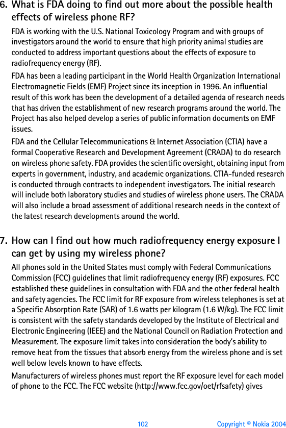  102 Copyright © Nokia 20046. What is FDA doing to find out more about the possible health effects of wireless phone RF?FDA is working with the U.S. National Toxicology Program and with groups of investigators around the world to ensure that high priority animal studies are conducted to address important questions about the effects of exposure to radiofrequency energy (RF).FDA has been a leading participant in the World Health Organization International Electromagnetic Fields (EMF) Project since its inception in 1996. An influential result of this work has been the development of a detailed agenda of research needs that has driven the establishment of new research programs around the world. The Project has also helped develop a series of public information documents on EMF issues.FDA and the Cellular Telecommunications &amp; Internet Association (CTIA) have a formal Cooperative Research and Development Agreement (CRADA) to do research on wireless phone safety. FDA provides the scientific oversight, obtaining input from experts in government, industry, and academic organizations. CTIA-funded research is conducted through contracts to independent investigators. The initial research will include both laboratory studies and studies of wireless phone users. The CRADA will also include a broad assessment of additional research needs in the context of the latest research developments around the world.7. How can I find out how much radiofrequency energy exposure I can get by using my wireless phone?All phones sold in the United States must comply with Federal Communications Commission (FCC) guidelines that limit radiofrequency energy (RF) exposures. FCC established these guidelines in consultation with FDA and the other federal health and safety agencies. The FCC limit for RF exposure from wireless telephones is set at a Specific Absorption Rate (SAR) of 1.6 watts per kilogram (1.6 W/kg). The FCC limit is consistent with the safety standards developed by the Institute of Electrical and Electronic Engineering (IEEE) and the National Council on Radiation Protection and Measurement. The exposure limit takes into consideration the body’s ability to remove heat from the tissues that absorb energy from the wireless phone and is set well below levels known to have effects.Manufacturers of wireless phones must report the RF exposure level for each model of phone to the FCC. The FCC website (http://www.fcc.gov/oet/rfsafety) gives 