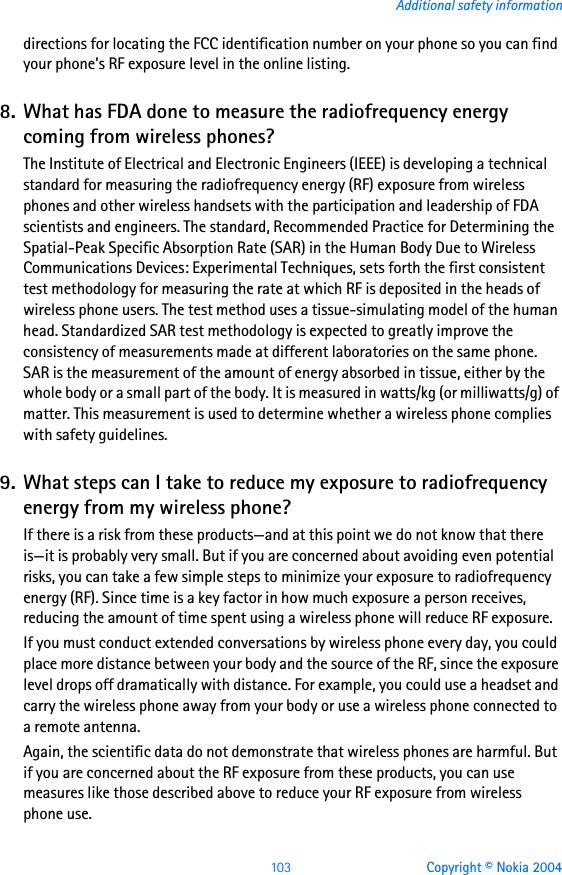 103 Copyright © Nokia 2004Additional safety informationdirections for locating the FCC identification number on your phone so you can find your phone’s RF exposure level in the online listing.8. What has FDA done to measure the radiofrequency energy coming from wireless phones?The Institute of Electrical and Electronic Engineers (IEEE) is developing a technical standard for measuring the radiofrequency energy (RF) exposure from wireless phones and other wireless handsets with the participation and leadership of FDA scientists and engineers. The standard, Recommended Practice for Determining the Spatial-Peak Specific Absorption Rate (SAR) in the Human Body Due to Wireless Communications Devices: Experimental Techniques, sets forth the first consistent test methodology for measuring the rate at which RF is deposited in the heads of wireless phone users. The test method uses a tissue-simulating model of the human head. Standardized SAR test methodology is expected to greatly improve the consistency of measurements made at different laboratories on the same phone. SAR is the measurement of the amount of energy absorbed in tissue, either by the whole body or a small part of the body. It is measured in watts/kg (or milliwatts/g) of matter. This measurement is used to determine whether a wireless phone complies with safety guidelines.9. What steps can I take to reduce my exposure to radiofrequency energy from my wireless phone?If there is a risk from these products—and at this point we do not know that there is—it is probably very small. But if you are concerned about avoiding even potential risks, you can take a few simple steps to minimize your exposure to radiofrequency energy (RF). Since time is a key factor in how much exposure a person receives, reducing the amount of time spent using a wireless phone will reduce RF exposure.If you must conduct extended conversations by wireless phone every day, you could place more distance between your body and the source of the RF, since the exposure level drops off dramatically with distance. For example, you could use a headset and carry the wireless phone away from your body or use a wireless phone connected to a remote antenna.Again, the scientific data do not demonstrate that wireless phones are harmful. But if you are concerned about the RF exposure from these products, you can use measures like those described above to reduce your RF exposure from wireless phone use.