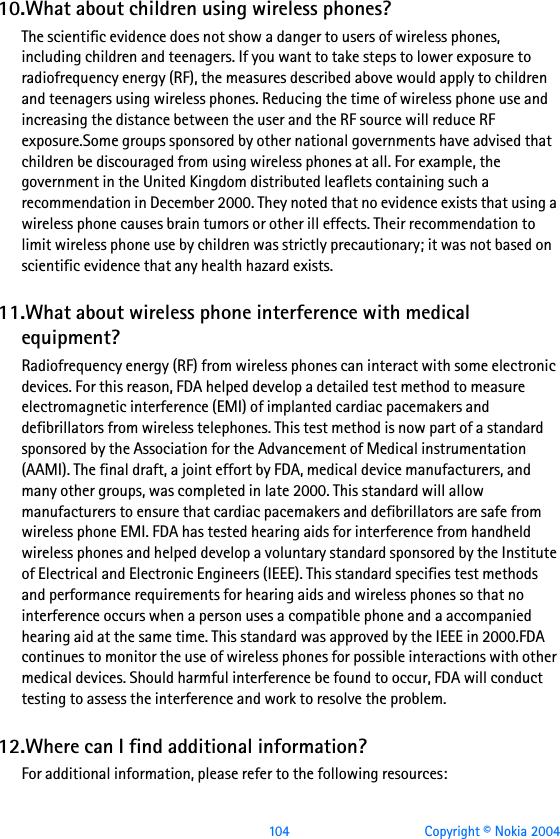  104 Copyright © Nokia 200410.What about children using wireless phones?The scientific evidence does not show a danger to users of wireless phones, including children and teenagers. If you want to take steps to lower exposure to radiofrequency energy (RF), the measures described above would apply to children and teenagers using wireless phones. Reducing the time of wireless phone use and increasing the distance between the user and the RF source will reduce RF exposure.Some groups sponsored by other national governments have advised that children be discouraged from using wireless phones at all. For example, the government in the United Kingdom distributed leaflets containing such a recommendation in December 2000. They noted that no evidence exists that using a wireless phone causes brain tumors or other ill effects. Their recommendation to limit wireless phone use by children was strictly precautionary; it was not based on scientific evidence that any health hazard exists.11.What about wireless phone interference with medical equipment?Radiofrequency energy (RF) from wireless phones can interact with some electronic devices. For this reason, FDA helped develop a detailed test method to measure electromagnetic interference (EMI) of implanted cardiac pacemakers and defibrillators from wireless telephones. This test method is now part of a standard sponsored by the Association for the Advancement of Medical instrumentation (AAMI). The final draft, a joint effort by FDA, medical device manufacturers, and many other groups, was completed in late 2000. This standard will allow manufacturers to ensure that cardiac pacemakers and defibrillators are safe from wireless phone EMI. FDA has tested hearing aids for interference from handheld wireless phones and helped develop a voluntary standard sponsored by the Institute of Electrical and Electronic Engineers (IEEE). This standard specifies test methods and performance requirements for hearing aids and wireless phones so that no interference occurs when a person uses a compatible phone and a accompanied hearing aid at the same time. This standard was approved by the IEEE in 2000.FDA continues to monitor the use of wireless phones for possible interactions with other medical devices. Should harmful interference be found to occur, FDA will conduct testing to assess the interference and work to resolve the problem.12.Where can I find additional information?For additional information, please refer to the following resources: