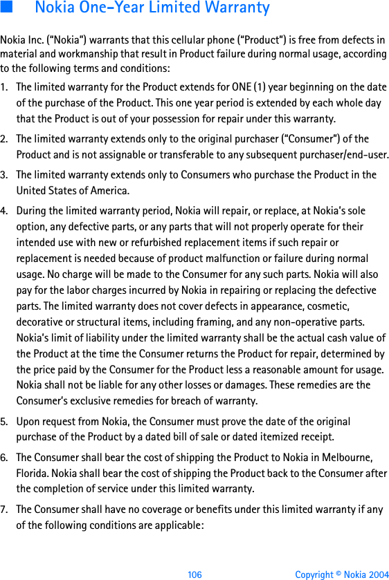  106 Copyright © Nokia 2004■Nokia One-Year Limited WarrantyNokia Inc. (“Nokia”) warrants that this cellular phone (“Product”) is free from defects in material and workmanship that result in Product failure during normal usage, according to the following terms and conditions:1. The limited warranty for the Product extends for ONE (1) year beginning on the date of the purchase of the Product. This one year period is extended by each whole day that the Product is out of your possession for repair under this warranty.2. The limited warranty extends only to the original purchaser (“Consumer”) of the Product and is not assignable or transferable to any subsequent purchaser/end-user.3. The limited warranty extends only to Consumers who purchase the Product in the United States of America.4. During the limited warranty period, Nokia will repair, or replace, at Nokia’s sole option, any defective parts, or any parts that will not properly operate for their intended use with new or refurbished replacement items if such repair or replacement is needed because of product malfunction or failure during normal usage. No charge will be made to the Consumer for any such parts. Nokia will also pay for the labor charges incurred by Nokia in repairing or replacing the defective parts. The limited warranty does not cover defects in appearance, cosmetic, decorative or structural items, including framing, and any non-operative parts. Nokia’s limit of liability under the limited warranty shall be the actual cash value of the Product at the time the Consumer returns the Product for repair, determined by the price paid by the Consumer for the Product less a reasonable amount for usage. Nokia shall not be liable for any other losses or damages. These remedies are the Consumer’s exclusive remedies for breach of warranty.5. Upon request from Nokia, the Consumer must prove the date of the original purchase of the Product by a dated bill of sale or dated itemized receipt.6. The Consumer shall bear the cost of shipping the Product to Nokia in Melbourne, Florida. Nokia shall bear the cost of shipping the Product back to the Consumer after the completion of service under this limited warranty.7. The Consumer shall have no coverage or benefits under this limited warranty if any of the following conditions are applicable: