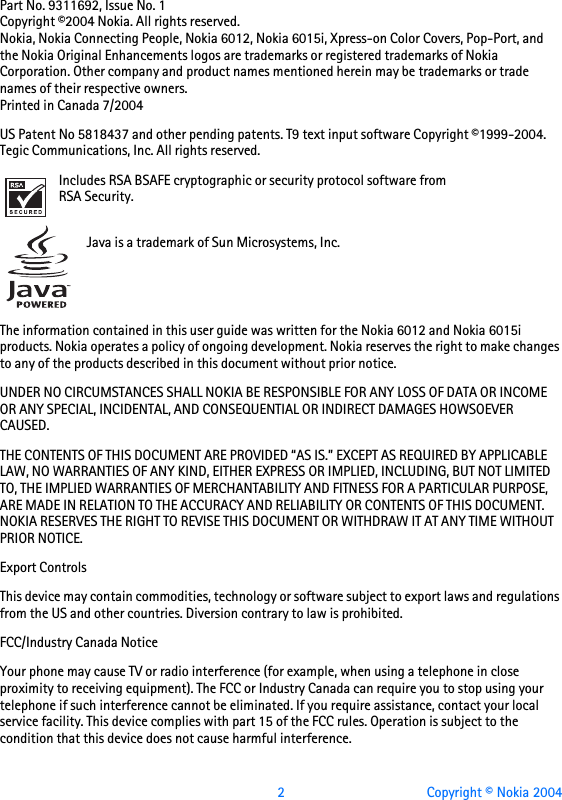  2 Copyright © Nokia 2004931169X26Issue 1Part No. 9311692, Issue No. 1Copyright ©2004 Nokia. All rights reserved.Nokia, Nokia Connecting People, Nokia 6012, Nokia 6015i, Xpress-on Color Covers, Pop-Port, and the Nokia Original Enhancements logos are trademarks or registered trademarks of Nokia Corporation. Other company and product names mentioned herein may be trademarks or trade names of their respective owners.Printed in Canada 7/2004US Patent No 5818437 and other pending patents. T9 text input software Copyright ©1999-2004. Tegic Communications, Inc. All rights reserved.Includes RSA BSAFE cryptographic or security protocol software from RSA Security. Java is a trademark of Sun Microsystems, Inc.The information contained in this user guide was written for the Nokia 6012 and Nokia 6015i products. Nokia operates a policy of ongoing development. Nokia reserves the right to make changes to any of the products described in this document without prior notice.UNDER NO CIRCUMSTANCES SHALL NOKIA BE RESPONSIBLE FOR ANY LOSS OF DATA OR INCOME OR ANY SPECIAL, INCIDENTAL, AND CONSEQUENTIAL OR INDIRECT DAMAGES HOWSOEVER CAUSED.THE CONTENTS OF THIS DOCUMENT ARE PROVIDED “AS IS.” EXCEPT AS REQUIRED BY APPLICABLE LAW, NO WARRANTIES OF ANY KIND, EITHER EXPRESS OR IMPLIED, INCLUDING, BUT NOT LIMITED TO, THE IMPLIED WARRANTIES OF MERCHANTABILITY AND FITNESS FOR A PARTICULAR PURPOSE, ARE MADE IN RELATION TO THE ACCURACY AND RELIABILITY OR CONTENTS OF THIS DOCUMENT. NOKIA RESERVES THE RIGHT TO REVISE THIS DOCUMENT OR WITHDRAW IT AT ANY TIME WITHOUT PRIOR NOTICE.Export ControlsThis device may contain commodities, technology or software subject to export laws and regulations from the US and other countries. Diversion contrary to law is prohibited.FCC/Industry Canada NoticeYour phone may cause TV or radio interference (for example, when using a telephone in close proximity to receiving equipment). The FCC or Industry Canada can require you to stop using your telephone if such interference cannot be eliminated. If you require assistance, contact your local service facility. This device complies with part 15 of the FCC rules. Operation is subject to the condition that this device does not cause harmful interference.