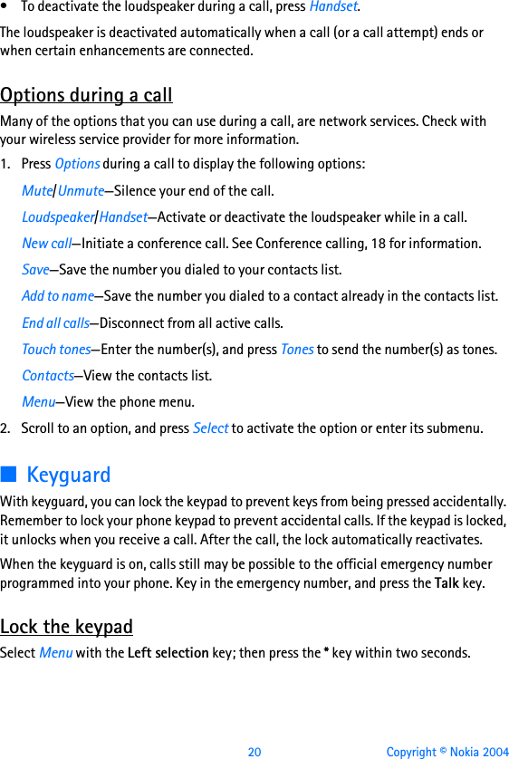  20 Copyright © Nokia 2004• To deactivate the loudspeaker during a call, press Handset.The loudspeaker is deactivated automatically when a call (or a call attempt) ends or when certain enhancements are connected.Options during a callMany of the options that you can use during a call, are network services. Check with your wireless service provider for more information.1. Press Options during a call to display the following options:Mute/Unmute—Silence your end of the call.Loudspeaker/Handset—Activate or deactivate the loudspeaker while in a call.New call—Initiate a conference call. See Conference calling, 18 for information.Save—Save the number you dialed to your contacts list.Add to name—Save the number you dialed to a contact already in the contacts list.End all calls—Disconnect from all active calls.Touch tones—Enter the number(s), and press Tones to send the number(s) as tones.Contacts—View the contacts list.Menu—View the phone menu.2. Scroll to an option, and press Select to activate the option or enter its submenu.■KeyguardWith keyguard, you can lock the keypad to prevent keys from being pressed accidentally. Remember to lock your phone keypad to prevent accidental calls. If the keypad is locked, it unlocks when you receive a call. After the call, the lock automatically reactivates.When the keyguard is on, calls still may be possible to the official emergency number programmed into your phone. Key in the emergency number, and press the Talk key.Lock the keypadSelect Menu with the Left selection key; then press the * key within two seconds.