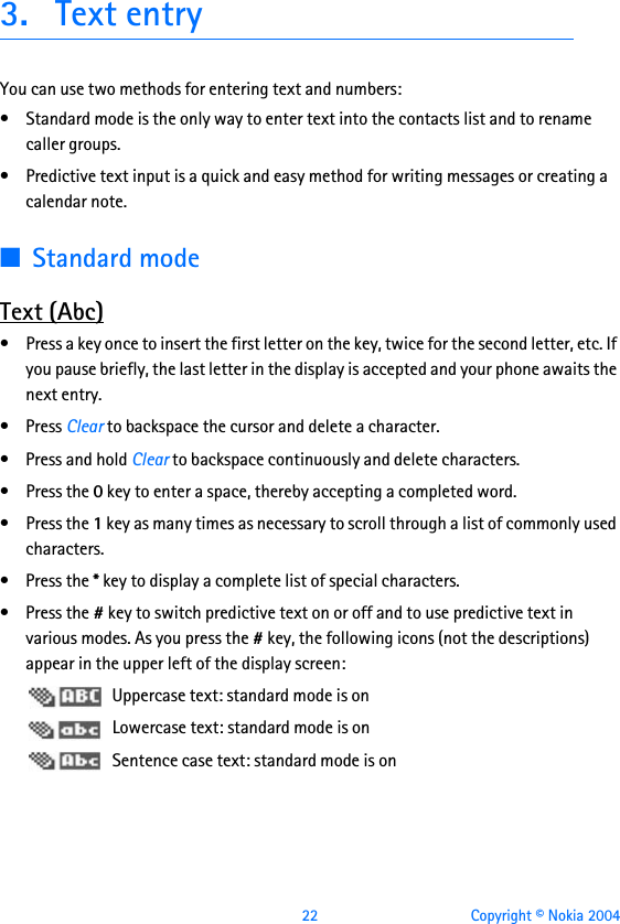  22 Copyright © Nokia 20043. Text entryYou can use two methods for entering text and numbers:• Standard mode is the only way to enter text into the contacts list and to rename caller groups.• Predictive text input is a quick and easy method for writing messages or creating a calendar note.■Standard modeText (Abc)• Press a key once to insert the first letter on the key, twice for the second letter, etc. If you pause briefly, the last letter in the display is accepted and your phone awaits the next entry.•Press Clear to backspace the cursor and delete a character.•Press and hold Clear to backspace continuously and delete characters.•Press the 0 key to enter a space, thereby accepting a completed word.•Press the 1 key as many times as necessary to scroll through a list of commonly used characters.•Press the * key to display a complete list of special characters.•Press the # key to switch predictive text on or off and to use predictive text in various modes. As you press the # key, the following icons (not the descriptions) appear in the upper left of the display screen: Uppercase text: standard mode is on Lowercase text: standard mode is on Sentence case text: standard mode is on