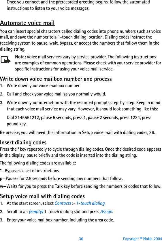  36 Copyright © Nokia 2004Once you connect and the prerecorded greeting begins, follow the automated instructions to listen to your voice messages.Automate voice mailYou can insert special characters called dialing codes into phone numbers such as voice mail, and save the number to a 1-touch dialing location. Dialing codes instruct the receiving system to pause, wait, bypass, or accept the numbers that follow them in the dialing string.Note: Voice mail services vary by service provider. The following instructions are examples of common operations. Please check with your service provider for specific instructions for using your voice mail service.Write down voice mailbox number and process1. Write down your voice mailbox number.2. Call and check your voice mail as you normally would.3. Write down your interaction with the recorded prompts step-by-step. Keep in mind that each voice mail service may vary. However, it should look something like this:Dial 2145551212, pause 5 seconds, press 1, pause 2 seconds, press 1234, press pound key.Be precise; you will need this information in Setup voice mail with dialing codes, 36.Insert dialing codesPress the * key repeatedly to cycle through dialing codes. Once the desired code appears in the display, pause briefly and the code is inserted into the dialing string.The following dialing codes are available: *—Bypasses a set of instructions.p—Pauses for 2.5 seconds before sending any numbers that follow.w—Waits for you to press the Talk key before sending the numbers or codes that follow.Setup voice mail with dialing codes1. At the start screen, select Contacts &gt; 1-touch dialing.2. Scroll to an (empty) 1-touch dialing slot and press Assign.3. Enter your voice mailbox number, including the area code.