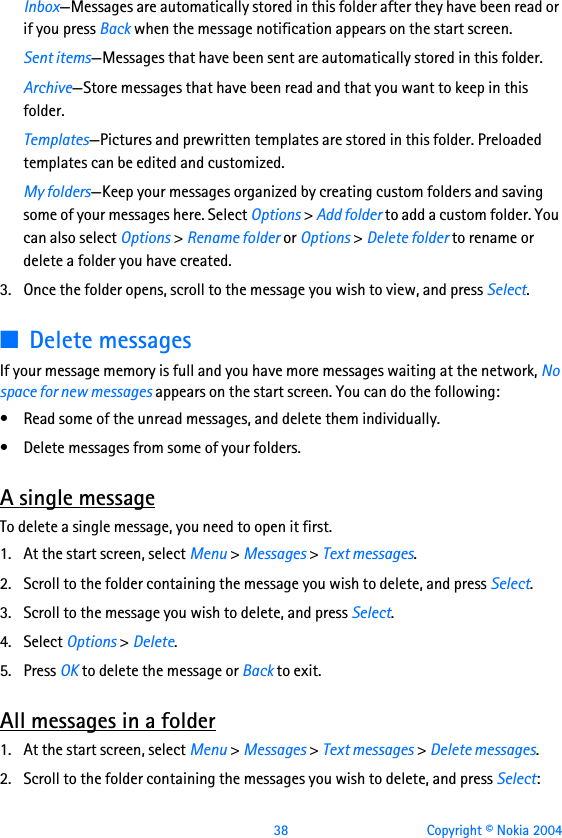  38 Copyright © Nokia 2004Inbox—Messages are automatically stored in this folder after they have been read or if you press Back when the message notification appears on the start screen.Sent items—Messages that have been sent are automatically stored in this folder.Archive—Store messages that have been read and that you want to keep in this folder.Templates—Pictures and prewritten templates are stored in this folder. Preloaded templates can be edited and customized.My folders—Keep your messages organized by creating custom folders and saving some of your messages here. Select Options &gt; Add folder to add a custom folder. You can also select Options &gt; Rename folder or Options &gt; Delete folder to rename or delete a folder you have created.3. Once the folder opens, scroll to the message you wish to view, and press Select.■Delete messagesIf your message memory is full and you have more messages waiting at the network, No space for new messages appears on the start screen. You can do the following:• Read some of the unread messages, and delete them individually.• Delete messages from some of your folders.A single messageTo delete a single message, you need to open it first.1. At the start screen, select Menu &gt; Messages &gt; Text messages.2. Scroll to the folder containing the message you wish to delete, and press Select.3. Scroll to the message you wish to delete, and press Select. 4. Select Options &gt; Delete.5. Press OK to delete the message or Back to exit.All messages in a folder1. At the start screen, select Menu &gt; Messages &gt; Text messages &gt; Delete messages.2. Scroll to the folder containing the messages you wish to delete, and press Select: 
