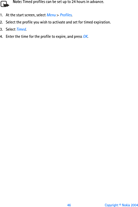  46 Copyright © Nokia 2004Note: Timed profiles can be set up to 24 hours in advance.1. At the start screen, select Menu &gt; Profiles.2. Select the profile you wish to activate and set for timed expiration.3. Select Timed.4. Enter the time for the profile to expire, and press OK. 