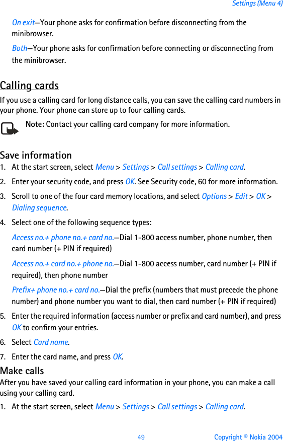 49 Copyright © Nokia 2004Settings (Menu 4)On exit—Your phone asks for confirmation before disconnecting from the minibrowser.Both—Your phone asks for confirmation before connecting or disconnecting from the minibrowser.Calling cardsIf you use a calling card for long distance calls, you can save the calling card numbers in your phone. Your phone can store up to four calling cards.Note: Contact your calling card company for more information.Save information1. At the start screen, select Menu &gt; Settings &gt; Call settings &gt; Calling card.2. Enter your security code, and press OK. See Security code, 60 for more information.3. Scroll to one of the four card memory locations, and select Options &gt; Edit &gt; OK &gt; Dialing sequence.4. Select one of the following sequence types:Access no.+ phone no.+ card no.—Dial 1-800 access number, phone number, then card number (+ PIN if required)Access no.+ card no.+ phone no.—Dial 1-800 access number, card number (+ PIN if required), then phone numberPrefix+ phone no.+ card no.—Dial the prefix (numbers that must precede the phone number) and phone number you want to dial, then card number (+ PIN if required)5. Enter the required information (access number or prefix and card number), and press OK to confirm your entries.6. Select Card name.7. Enter the card name, and press OK.Make callsAfter you have saved your calling card information in your phone, you can make a call using your calling card.1. At the start screen, select Menu &gt; Settings &gt; Call settings &gt; Calling card. 
