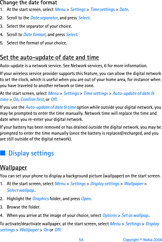  54 Copyright © Nokia 2004Change the date format1. At the start screen, select Menu &gt; Settings &gt; Time settings &gt; Date.2. Scroll to the Date separator, and press Select.3. Select the separator of your choice. 4. Scroll to Date format, and press Select. 5. Select the format of your choice.Set the auto-update of date and timeAuto-update is a network service. See Network services, 6 for more information.If your wireless service provider supports this feature, you can allow the digital network to set the clock, which is useful when you are out of your home area, for instance when you have traveled to another network or time zone.At the start screen, select Menu &gt; Settings &gt; Time settings &gt; Auto-update of date &amp; time &gt; On, Confirm first, or Off.If you use the Auto-update of date &amp; time option while outside your digital network, you may be prompted to enter the time manually. Network time will replace the time and date when you re-enter your digital network.If your battery has been removed or has drained outside the digital network, you may be prompted to enter the time manually (once the battery is replaced/recharged, and you are still outside of the digital network). ■Display settingsWallpaperYou can set your phone to display a background picture (wallpaper) on the start screen. 1. At the start screen, select Menu &gt; Settings &gt; Display settings &gt; Wallpaper &gt; Select wallpap.. 2. Highlight the Graphics folder, and press Open.3. Browse the folder. 4. When you arrive at the image of your choice, select Options &gt; Set as wallpap..To activate/deactivate wallpaper, at the start screen, select Menu &gt; Settings &gt; Display settings &gt; Wallpaper &gt; On or Off.