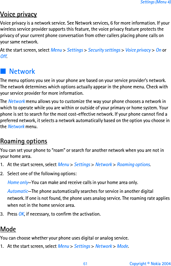 61 Copyright © Nokia 2004Settings (Menu 4)Voice privacyVoice privacy is a network service. See Network services, 6 for more information. If your wireless service provider supports this feature, the voice privacy feature protects the privacy of your current phone conversation from other callers placing phone calls on your same network.At the start screen, select Menu &gt; Settings &gt; Security settings &gt; Voice privacy &gt; On or Off.■NetworkThe menu options you see in your phone are based on your service provider’s network. The network determines which options actually appear in the phone menu. Check with your service provider for more information.The Network menu allows you to customize the way your phone chooses a network in which to operate while you are within or outside of your primary or home system. Your phone is set to search for the most cost-effective network. If your phone cannot find a preferred network, it selects a network automatically based on the option you choose in the Network menu.Roaming optionsYou can set your phone to “roam” or search for another network when you are not in your home area.1. At the start screen, select Menu &gt; Settings &gt; Network &gt; Roaming options.2. Select one of the following options:Home only—You can make and receive calls in your home area only.Automatic—The phone automatically searches for service in another digital network. If one is not found, the phone uses analog service. The roaming rate applies when not in the home service area.3. Press OK, if necessary, to confirm the activation.ModeYou can choose whether your phone uses digital or analog service.1. At the start screen, select Menu &gt; Settings &gt; Network &gt; Mode.