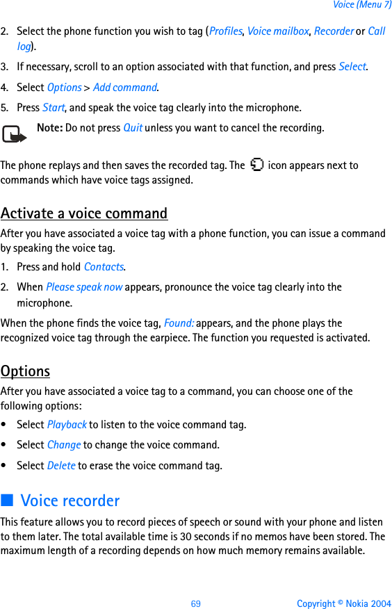 69 Copyright © Nokia 2004Voice (Menu 7)2. Select the phone function you wish to tag (Profiles, Voice mailbox, Recorder or Call log).3. If necessary, scroll to an option associated with that function, and press Select.4. Select Options &gt; Add command.5. Press Start, and speak the voice tag clearly into the microphone.Note: Do not press Quit unless you want to cancel the recording.The phone replays and then saves the recorded tag. The   icon appears next to commands which have voice tags assigned.Activate a voice commandAfter you have associated a voice tag with a phone function, you can issue a command by speaking the voice tag.1. Press and hold Contacts.2. When Please speak now appears, pronounce the voice tag clearly into the microphone. When the phone finds the voice tag, Found: appears, and the phone plays the recognized voice tag through the earpiece. The function you requested is activated.OptionsAfter you have associated a voice tag to a command, you can choose one of the following options:• Select Playback to listen to the voice command tag.• Select Change to change the voice command.• Select Delete to erase the voice command tag.■Voice recorderThis feature allows you to record pieces of speech or sound with your phone and listen to them later. The total available time is 30 seconds if no memos have been stored. The maximum length of a recording depends on how much memory remains available.