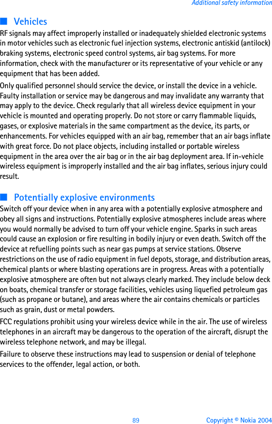 89 Copyright © Nokia 2004Additional safety information■VehiclesRF signals may affect improperly installed or inadequately shielded electronic systems in motor vehicles such as electronic fuel injection systems, electronic antiskid (antilock) braking systems, electronic speed control systems, air bag systems. For more information, check with the manufacturer or its representative of your vehicle or any equipment that has been added.Only qualified personnel should service the device, or install the device in a vehicle. Faulty installation or service may be dangerous and may invalidate any warranty that may apply to the device. Check regularly that all wireless device equipment in your vehicle is mounted and operating properly. Do not store or carry flammable liquids, gases, or explosive materials in the same compartment as the device, its parts, or enhancements. For vehicles equipped with an air bag, remember that an air bags inflate with great force. Do not place objects, including installed or portable wireless equipment in the area over the air bag or in the air bag deployment area. If in-vehicle wireless equipment is improperly installed and the air bag inflates, serious injury could result.■Potentially explosive environmentsSwitch off your device when in any area with a potentially explosive atmosphere and obey all signs and instructions. Potentially explosive atmospheres include areas where you would normally be advised to turn off your vehicle engine. Sparks in such areas could cause an explosion or fire resulting in bodily injury or even death. Switch off the device at refuelling points such as near gas pumps at service stations. Observe restrictions on the use of radio equipment in fuel depots, storage, and distribution areas, chemical plants or where blasting operations are in progress. Areas with a potentially explosive atmosphere are often but not always clearly marked. They include below deck on boats, chemical transfer or storage facilities, vehicles using liquefied petroleum gas (such as propane or butane), and areas where the air contains chemicals or particles such as grain, dust or metal powders.FCC regulations prohibit using your wireless device while in the air. The use of wireless telephones in an aircraft may be dangerous to the operation of the aircraft, disrupt the wireless telephone network, and may be illegal.Failure to observe these instructions may lead to suspension or denial of telephone services to the offender, legal action, or both.