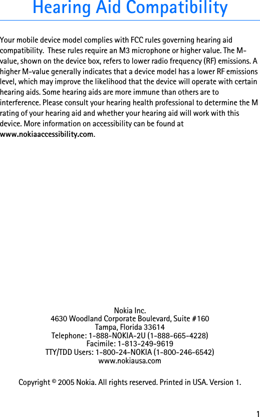 1Hearing Aid CompatibilityYour mobile device model complies with FCC rules governing hearing aid compatibility.  These rules require an M3 microphone or higher value. The M-value, shown on the device box, refers to lower radio frequency (RF) emissions. A higher M-value generally indicates that a device model has a lower RF emissions level, which may improve the likelihood that the device will operate with certain hearing aids. Some hearing aids are more immune than others are to interference. Please consult your hearing health professional to determine the M rating of your hearing aid and whether your hearing aid will work with this device. More information on accessibility can be found at www.nokiaaccessibility.com.Nokia Inc.4630 Woodland Corporate Boulevard, Suite #160Tampa, Florida 33614Telephone: 1-888-NOKIA-2U (1-888-665-4228)Facimile: 1-813-249-9619TTY/TDD Users: 1-800-24-NOKIA (1-800-246-6542)www.nokiausa.comCopyright © 2005 Nokia. All rights reserved. Printed in USA. Version 1.