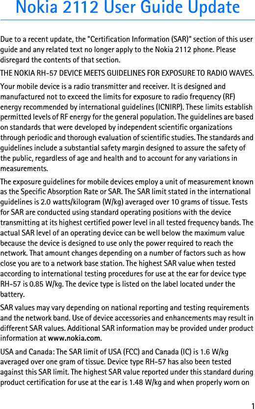 1Nokia 2112 User Guide UpdateDue to a recent update, the &quot;Certification Information (SAR)&quot; section of this user guide and any related text no longer apply to the Nokia 2112 phone. Please disregard the contents of that section.THE NOKIA RH-57 DEVICE MEETS GUIDELINES FOR EXPOSURE TO RADIO WAVES.Your mobile device is a radio transmitter and receiver. It is designed and manufactured not to exceed the limits for exposure to radio frequency (RF) energy recommended by international guidelines (ICNIRP). These limits establish permitted levels of RF energy for the general population. The guidelines are based on standards that were developed by independent scientific organizations through periodic and thorough evaluation of scientific studies. The standards and guidelines include a substantial safety margin designed to assure the safety of the public, regardless of age and health and to account for any variations in measurements.The exposure guidelines for mobile devices employ a unit of measurement known as the Specific Absorption Rate or SAR. The SAR limit stated in the international guidelines is 2.0 watts/kilogram (W/kg) averaged over 10 grams of tissue. Tests for SAR are conducted using standard operating positions with the device transmitting at its highest certified power level in all tested frequency bands. The actual SAR level of an operating device can be well below the maximum value because the device is designed to use only the power required to reach the network. That amount changes depending on a number of factors such as how close you are to a network base station. The highest SAR value when tested according to international testing procedures for use at the ear for device type RH-57 is 0.85 W/kg. The device type is listed on the label located under the battery.SAR values may vary depending on national reporting and testing requirements and the network band. Use of device accessories and enhancements may result in different SAR values. Additional SAR information may be provided under product information at www.nokia.com.USA and Canada: The SAR limit of USA (FCC) and Canada (IC) is 1.6 W/kg averaged over one gram of tissue. Device type RH-57 has also been tested against this SAR limit. The highest SAR value reported under this standard during product certification for use at the ear is 1.48 W/kg and when properly worn on 