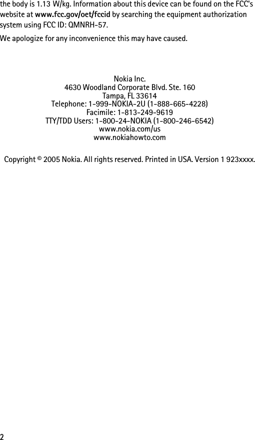 2the body is 1.13 W/kg. Information about this device can be found on the FCC&apos;s website at www.fcc.gov/oet/fccid by searching the equipment authorization system using FCC ID: QMNRH-57.We apologize for any inconvenience this may have caused.Nokia Inc.4630 Woodland Corporate Blvd. Ste. 160Tampa, FL 33614Telephone: 1-999-NOKIA-2U (1-888-665-4228)Facimile: 1-813-249-9619TTY/TDD Users: 1-800-24-NOKIA (1-800-246-6542)www.nokia.com/uswww.nokiahowto.comCopyright © 2005 Nokia. All rights reserved. Printed in USA. Version 1 923xxxx.