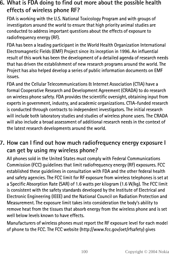 100 Copyright © 2004 Nokia6. What is FDA doing to find out more about the possible health effects of wireless phone RF?FDA is working with the U.S. National Toxicology Program and with groups of investigators around the world to ensure that high priority animal studies are conducted to address important questions about the effects of exposure to radiofrequency energy (RF).FDA has been a leading participant in the World Health Organization International Electromagnetic Fields (EMF) Project since its inception in 1996. An influential result of this work has been the development of a detailed agenda of research needs that has driven the establishment of new research programs around the world. The Project has also helped develop a series of public information documents on EMF issues.FDA and the Cellular Telecommunications &amp; Internet Association (CTIA) have a formal Cooperative Research and Development Agreement (CRADA) to do research on wireless phone safety. FDA provides the scientific oversight, obtaining input from experts in government, industry, and academic organizations. CTIA-funded research is conducted through contracts to independent investigators. The initial research will include both laboratory studies and studies of wireless phone users. The CRADA will also include a broad assessment of additional research needs in the context of the latest research developments around the world.7. How can I find out how much radiofrequency energy exposure I can get by using my wireless phone?All phones sold in the United States must comply with Federal Communications Commission (FCC) guidelines that limit radiofrequency energy (RF) exposures. FCC established these guidelines in consultation with FDA and the other federal health and safety agencies. The FCC limit for RF exposure from wireless telephones is set at a Specific Absorption Rate (SAR) of 1.6 watts per kilogram (1.6 W/kg). The FCC limit is consistent with the safety standards developed by the Institute of Electrical and Electronic Engineering (IEEE) and the National Council on Radiation Protection and Measurement. The exposure limit takes into consideration the body’s ability to remove heat from the tissues that absorb energy from the wireless phone and is set well below levels known to have effects.Manufacturers of wireless phones must report the RF exposure level for each model of phone to the FCC. The FCC website (http://www.fcc.gov/oet/rfsafety) gives 
