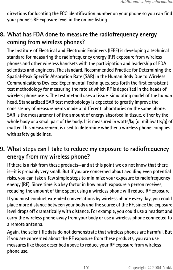 Copyright © 2004 NokiaAdditional safety informationdirections for locating the FCC identification number on your phone so you can find your phone’s RF exposure level in the online listing.8. What has FDA done to measure the radiofrequency energy coming from wireless phones?The Institute of Electrical and Electronic Engineers (IEEE) is developing a technical standard for measuring the radiofrequency energy (RF) exposure from wireless phones and other wireless handsets with the participation and leadership of FDA scientists and engineers. The standard, Recommended Practice for Determining the Spatial-Peak Specific Absorption Rate (SAR) in the Human Body Due to Wireless Communications Devices: Experimental Techniques, sets forth the first consistent test methodology for measuring the rate at which RF is deposited in the heads of wireless phone users. The test method uses a tissue-simulating model of the human head. Standardized SAR test methodology is expected to greatly improve the consistency of measurements made at different laboratories on the same phone. SAR is the measurement of the amount of energy absorbed in tissue, either by the whole body or a small part of the body. It is measured in watts/kg (or milliwatts/g) of matter. This measurement is used to determine whether a wireless phone complies with safety guidelines.9. What steps can I take to reduce my exposure to radiofrequency energy from my wireless phone?If there is a risk from these products—and at this point we do not know that there is—it is probably very small. But if you are concerned about avoiding even potential risks, you can take a few simple steps to minimize your exposure to radiofrequency energy (RF). Since time is a key factor in how much exposure a person receives, reducing the amount of time spent using a wireless phone will reduce RF exposure.If you must conduct extended conversations by wireless phone every day, you could place more distance between your body and the source of the RF, since the exposure level drops off dramatically with distance. For example, you could use a headset and carry the wireless phone away from your body or use a wireless phone connected to a remote antenna.Again, the scientific data do not demonstrate that wireless phones are harmful. But if you are concerned about the RF exposure from these products, you can use measures like those described above to reduce your RF exposure from wireless phone use.