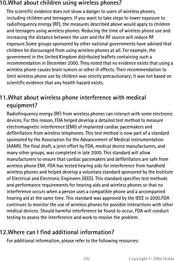 102 Copyright © 2004 Nokia10.What about children using wireless phones?The scientific evidence does not show a danger to users of wireless phones, including children and teenagers. If you want to take steps to lower exposure to radiofrequency energy (RF), the measures described above would apply to children and teenagers using wireless phones. Reducing the time of wireless phone use and increasing the distance between the user and the RF source will reduce RF exposure.Some groups sponsored by other national governments have advised that children be discouraged from using wireless phones at all. For example, the government in the United Kingdom distributed leaflets containing such a recommendation in December 2000. They noted that no evidence exists that using a wireless phone causes brain tumors or other ill effects. Their recommendation to limit wireless phone use by children was strictly precautionary; it was not based on scientific evidence that any health hazard exists.11.What about wireless phone interference with medical equipment?Radiofrequency energy (RF) from wireless phones can interact with some electronic devices. For this reason, FDA helped develop a detailed test method to measure electromagnetic interference (EMI) of implanted cardiac pacemakers and defibrillators from wireless telephones. This test method is now part of a standard sponsored by the Association for the Advancement of Medical instrumentation (AAMI). The final draft, a joint effort by FDA, medical device manufacturers, and many other groups, was completed in late 2000. This standard will allow manufacturers to ensure that cardiac pacemakers and defibrillators are safe from wireless phone EMI. FDA has tested hearing aids for interference from handheld wireless phones and helped develop a voluntary standard sponsored by the Institute of Electrical and Electronic Engineers (IEEE). This standard specifies test methods and performance requirements for hearing aids and wireless phones so that no interference occurs when a person uses a compatible phone and a accompanied hearing aid at the same time. This standard was approved by the IEEE in 2000.FDA continues to monitor the use of wireless phones for possible interactions with other medical devices. Should harmful interference be found to occur, FDA will conduct testing to assess the interference and work to resolve the problem.12.Where can I find additional information?For additional information, please refer to the following resources: