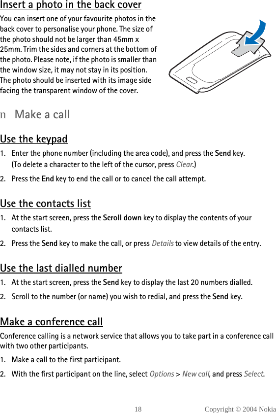 18 Copyright © 2004 NokiaInsert a photo in the back coverYou can insert one of your favourite photos in the back cover to personalise your phone. The size of the photo should not be larger than 45mm x 25mm. Trim the sides and corners at the bottom of the photo. Please note, if the photo is smaller than the window size, it may not stay in its position. The photo should be inserted with its image side facing the transparent window of the cover.nMake a callUse the keypad1. Enter the phone number (including the area code), and press the Send key.(To delete a character to the left of the cursor, press Clear.)2. Press the End key to end the call or to cancel the call attempt.Use the contacts list1. At the start screen, press the Scroll down key to display the contents of your contacts list.2. Press the Send key to make the call, or press Details to view details of the entry.Use the last dialled number1. At the start screen, press the Send key to display the last 20 numbers dialled. 2. Scroll to the number (or name) you wish to redial, and press the Send key.Make a conference callConference calling is a network service that allows you to take part in a conference call with two other participants.1. Make a call to the first participant.2. With the first participant on the line, select Options &gt; New call, and press Select.