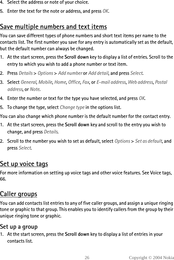 26 Copyright © 2004 Nokia4. Select the address or note of your choice.5. Enter the text for the note or address, and press OK.Save multiple numbers and text itemsYou can save different types of phone numbers and short text items per name to the contacts list. The first number you save for any entry is automatically set as the default, but the default number can always be changed.1. At the start screen, press the Scroll down key to display a list of entries. Scroll to the entry to which you wish to add a phone number or text item.2. Press Details &gt; Options &gt; Add number or Add detail, and press Select.3. Select General, Mobile, Home, Office, Fax, or E-mail address, Web address, Postal address, or Note.4. Enter the number or text for the type you have selected, and press OK.5. To change the type, select Change type in the options list.You can also change which phone number is the default number for the contact entry.1. At the start screen, press the Scroll down key and scroll to the entry you wish to change, and press Details. 2. Scroll to the number you wish to set as default, select Options &gt; Set as default, and press Select.Set up voice tagsFor more information on setting up voice tags and other voice features. See Voice tags, 66.Caller groupsYou can add contacts list entries to any of five caller groups, and assign a unique ringing tone or graphic to that group. This enables you to identify callers from the group by their unique ringing tone or graphic.Set up a group1. At the start screen, press the Scroll down key to display a list of entries in your contacts list.