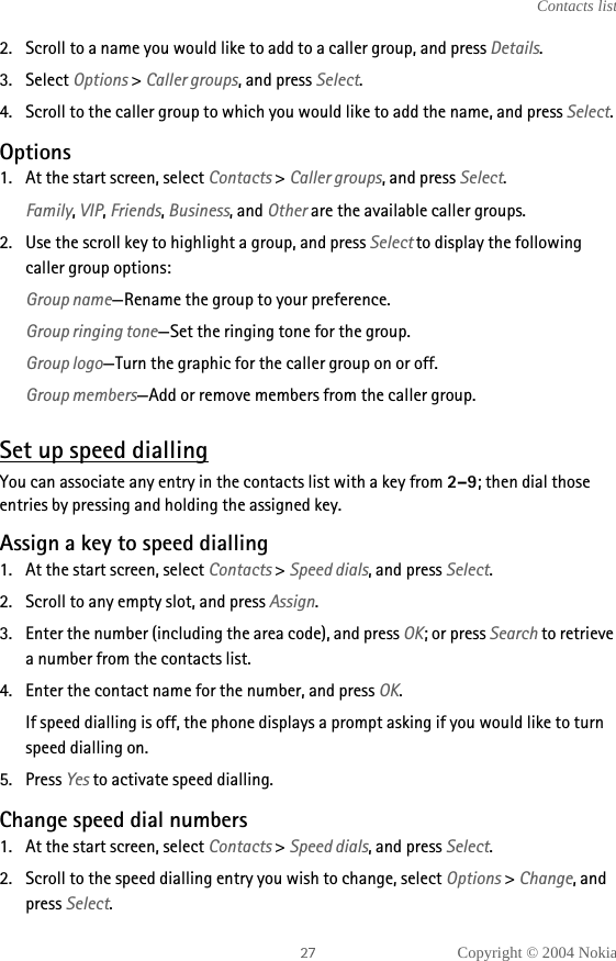 Copyright © 2004 NokiaContacts list2. Scroll to a name you would like to add to a caller group, and press Details.3. Select Options &gt; Caller groups, and press Select.4. Scroll to the caller group to which you would like to add the name, and press Select. Options1. At the start screen, select Contacts &gt; Caller groups, and press Select.Family, VIP, Friends, Business, and Other are the available caller groups.2. Use the scroll key to highlight a group, and press Select to display the following caller group options:Group name—Rename the group to your preference.Group ringing tone—Set the ringing tone for the group.Group logo—Turn the graphic for the caller group on or off.Group members—Add or remove members from the caller group.Set up speed diallingYou can associate any entry in the contacts list with a key from 2–9; then dial those entries by pressing and holding the assigned key.Assign a key to speed dialling1. At the start screen, select Contacts &gt; Speed dials, and press Select.2. Scroll to any empty slot, and press Assign.3. Enter the number (including the area code), and press OK; or press Search to retrieve a number from the contacts list.4. Enter the contact name for the number, and press OK. If speed dialling is off, the phone displays a prompt asking if you would like to turn speed dialling on.5. Press Yes to activate speed dialling. Change speed dial numbers1. At the start screen, select Contacts &gt; Speed dials, and press Select.2. Scroll to the speed dialling entry you wish to change, select Options &gt; Change, and press Select.