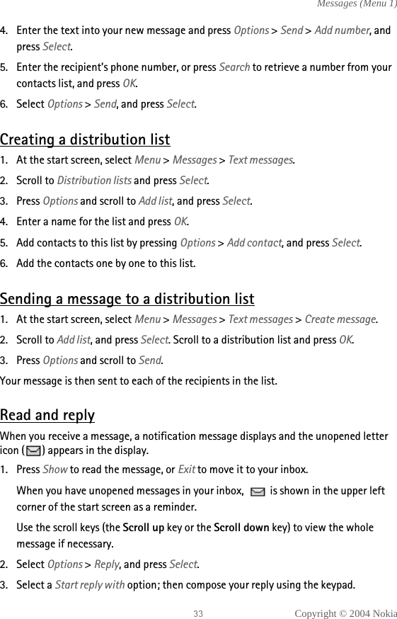 Copyright © 2004 NokiaMessages (Menu 1)4. Enter the text into your new message and press Options &gt; Send &gt; Add number, and press Select.5. Enter the recipient’s phone number, or press Search to retrieve a number from your contacts list, and press OK.6. Select Options &gt; Send, and press Select.Creating a distribution list1. At the start screen, select Menu &gt; Messages &gt; Text messages.2. Scroll to Distribution lists and press Select.3. Press Options and scroll to Add list, and press Select.4. Enter a name for the list and press OK.5. Add contacts to this list by pressing Options &gt; Add contact, and press Select.6. Add the contacts one by one to this list.Sending a message to a distribution list1. At the start screen, select Menu &gt; Messages &gt; Text messages &gt; Create message.2. Scroll to Add list, and press Select. Scroll to a distribution list and press OK.3. Press Options and scroll to Send.Your message is then sent to each of the recipients in the list.Read and replyWhen you receive a message, a notification message displays and the unopened letter icon ( ) appears in the display.1. Press Show to read the message, or Exit to move it to your inbox.When you have unopened messages in your inbox,   is shown in the upper left corner of the start screen as a reminder.Use the scroll keys (the Scroll up key or the Scroll down key) to view the whole message if necessary. 2. Select Options &gt; Reply, and press Select.3. Select a Start reply with option; then compose your reply using the keypad.