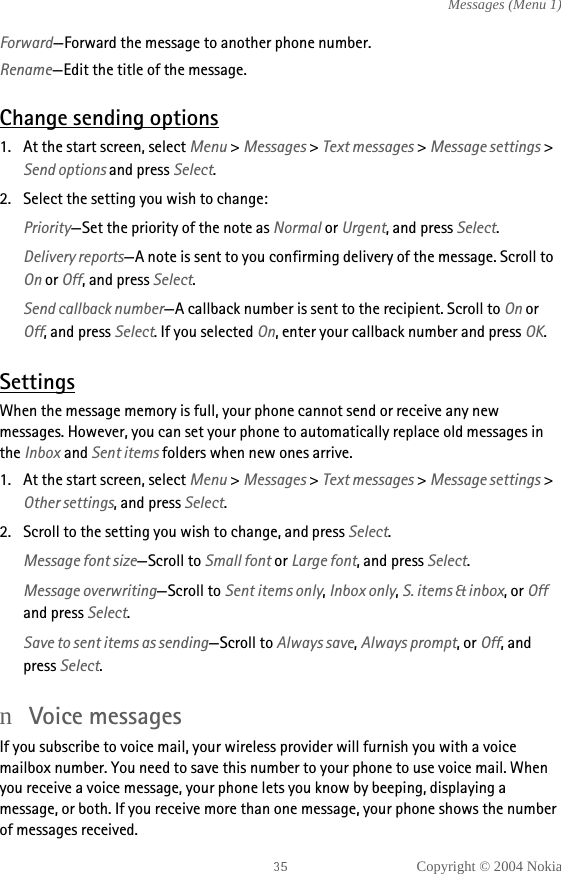 Copyright © 2004 NokiaMessages (Menu 1)Forward—Forward the message to another phone number.Rename—Edit the title of the message.Change sending options1. At the start screen, select Menu &gt; Messages &gt; Text messages &gt; Message settings &gt; Send options and press Select.2. Select the setting you wish to change:Priority—Set the priority of the note as Normal or Urgent, and press Select.Delivery reports—A note is sent to you confirming delivery of the message. Scroll to On or Off, and press Select.Send callback number—A callback number is sent to the recipient. Scroll to On or Off, and press Select. If you selected On, enter your callback number and press OK.SettingsWhen the message memory is full, your phone cannot send or receive any new messages. However, you can set your phone to automatically replace old messages in the Inbox and Sent items folders when new ones arrive.1. At the start screen, select Menu &gt; Messages &gt; Text messages &gt; Message settings &gt; Other settings, and press Select.2. Scroll to the setting you wish to change, and press Select.Message font size—Scroll to Small font or Large font, and press Select.Message overwriting—Scroll to Sent items only, Inbox only, S. items &amp; inbox, or Off and press Select. Save to sent items as sending—Scroll to Always save, Always prompt, or Off, and press Select.nVoice messagesIf you subscribe to voice mail, your wireless provider will furnish you with a voice mailbox number. You need to save this number to your phone to use voice mail. When you receive a voice message, your phone lets you know by beeping, displaying a message, or both. If you receive more than one message, your phone shows the number of messages received.