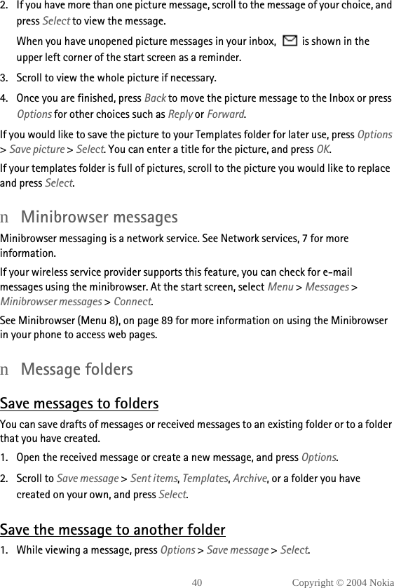 40 Copyright © 2004 Nokia2. If you have more than one picture message, scroll to the message of your choice, and press Select to view the message.When you have unopened picture messages in your inbox,   is shown in the upper left corner of the start screen as a reminder.3. Scroll to view the whole picture if necessary. 4. Once you are finished, press Back to move the picture message to the Inbox or press Options for other choices such as Reply or Forward.If you would like to save the picture to your Templates folder for later use, press Options &gt; Save picture &gt; Select. You can enter a title for the picture, and press OK.If your templates folder is full of pictures, scroll to the picture you would like to replace and press Select.nMinibrowser messagesMinibrowser messaging is a network service. See Network services, 7 for more information.If your wireless service provider supports this feature, you can check for e-mail messages using the minibrowser. At the start screen, select Menu &gt; Messages &gt; Minibrowser messages &gt; Connect.See Minibrowser (Menu 8), on page 89 for more information on using the Minibrowser in your phone to access web pages.nMessage foldersSave messages to foldersYou can save drafts of messages or received messages to an existing folder or to a folder that you have created.1. Open the received message or create a new message, and press Options.2. Scroll to Save message &gt; Sent items, Templates, Archive, or a folder you have created on your own, and press Select.Save the message to another folder1. While viewing a message, press Options &gt; Save message &gt; Select.