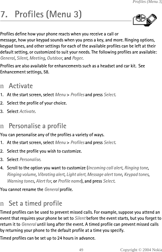 Copyright © 2004 NokiaProfiles (Menu 3)7. Profiles (Menu 3)Profiles define how your phone reacts when you receive a call or message, how your keypad sounds when you press a key, and more. Ringing options, keypad tones, and other settings for each of the available profiles can be left at their default setting, or customized to suit your needs. The following profiles are available: General, Silent, Meeting, Outdoor, and Pager.Profiles are also available for enhancements such as a headset and car kit.  See Enhancement settings, 58.nActivate1. At the start screen, select Menu &gt; Profiles and press Select.2. Select the profile of your choice.3. Select Activate.nPersonalise a profileYou can personalise any of the profiles a variety of ways.1. At the start screen, select Menu &gt; Profiles and press Select.2. Select the profile you wish to customize.3. Select Personalise.4. Scroll to the option you want to customize (Incoming call alert, Ringing tone, Ringing volume, Vibrating alert, Light alert, Message alert tone, Keypad tones, Warning tones, Alert for, or Profile name), and press Select.You cannot rename the General profile.nSet a timed profileTimed profiles can be used to prevent missed calls. For example, suppose you attend an event that requires your phone be set to Silent before the event starts, but you forget to return it to General until long after the event. A timed profile can prevent missed calls by returning your phone to the default profile at a time you specify.Timed profiles can be set up to 24 hours in advance.