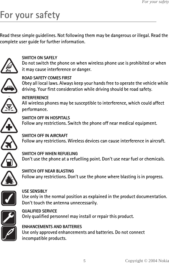 Copyright © 2004 NokiaFor your safetyFor your safetyRead these simple guidelines. Not following them may be dangerous or illegal. Read the complete user guide for further information.SWITCH ON SAFELYDo not switch the phone on when wireless phone use is prohibited or when it may cause interference or danger.ROAD SAFETY COMES FIRSTObey all local laws. Always keep your hands free to operate the vehicle while driving. Your first consideration while driving should be road safety.INTERFERENCEAll wireless phones may be susceptible to interference, which could affect performance.SWITCH OFF IN HOSPITALSFollow any restrictions. Switch the phone off near medical equipment.SWITCH OFF IN AIRCRAFTFollow any restrictions. Wireless devices can cause interference in aircraft.SWITCH OFF WHEN REFUELINGDon’t use the phone at a refuelling point. Don’t use near fuel or chemicals.SWITCH OFF NEAR BLASTINGFollow any restrictions. Don’t use the phone where blasting is in progress.USE SENSIBLYUse only in the normal position as explained in the product documentation. Don&apos;t touch the antenna unnecessarily.QUALIFIED SERVICEOnly qualified personnel may install or repair this product.ENHANCEMENTS AND BATTERIESUse only approved enhancements and batteries. Do not connect incompatible products.