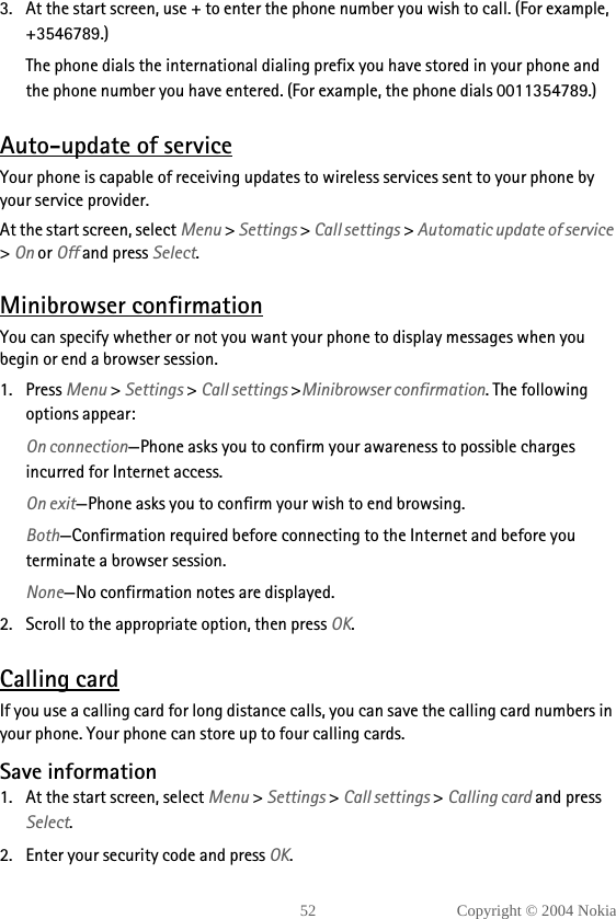 52 Copyright © 2004 Nokia3. At the start screen, use + to enter the phone number you wish to call. (For example, +3546789.)The phone dials the international dialing prefix you have stored in your phone and the phone number you have entered. (For example, the phone dials 0011354789.)Auto-update of serviceYour phone is capable of receiving updates to wireless services sent to your phone by your service provider.At the start screen, select Menu &gt; Settings &gt; Call settings &gt; Automatic update of service &gt; On or Off and press Select.Minibrowser confirmationYou can specify whether or not you want your phone to display messages when you begin or end a browser session.1. Press Menu &gt; Settings &gt; Call settings &gt;Minibrowser confirmation. The following options appear:On connection—Phone asks you to confirm your awareness to possible charges incurred for Internet access.On exit—Phone asks you to confirm your wish to end browsing.Both—Confirmation required before connecting to the Internet and before you terminate a browser session.None—No confirmation notes are displayed.2. Scroll to the appropriate option, then press OK.Calling cardIf you use a calling card for long distance calls, you can save the calling card numbers in your phone. Your phone can store up to four calling cards.Save information1. At the start screen, select Menu &gt; Settings &gt; Call settings &gt; Calling card and press Select.2. Enter your security code and press OK.