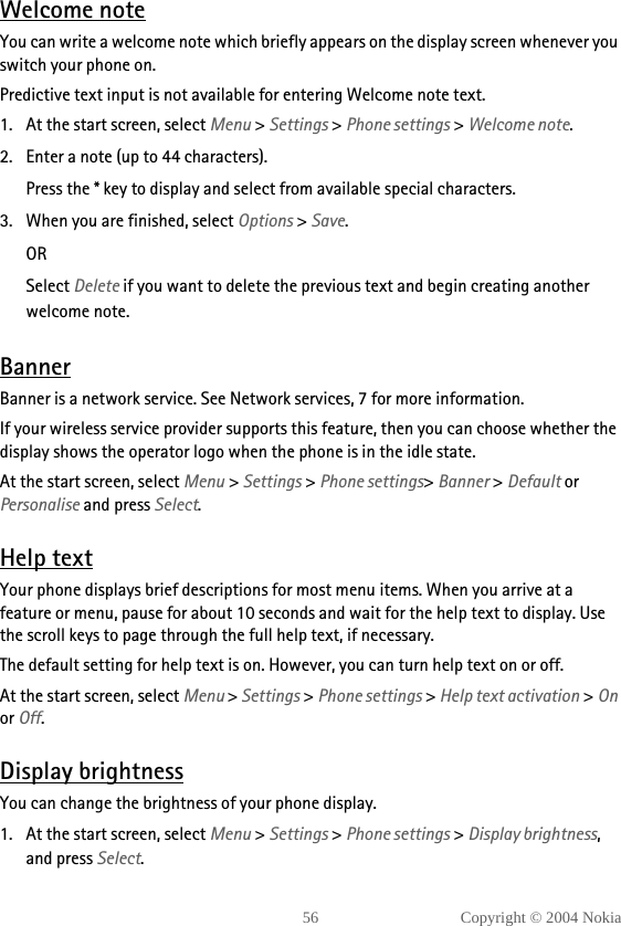 56 Copyright © 2004 NokiaWelcome noteYou can write a welcome note which briefly appears on the display screen whenever you switch your phone on.Predictive text input is not available for entering Welcome note text.1. At the start screen, select Menu &gt; Settings &gt; Phone settings &gt; Welcome note.2. Enter a note (up to 44 characters). Press the * key to display and select from available special characters.3. When you are finished, select Options &gt; Save. ORSelect Delete if you want to delete the previous text and begin creating another welcome note.BannerBanner is a network service. See Network services, 7 for more information.If your wireless service provider supports this feature, then you can choose whether the display shows the operator logo when the phone is in the idle state.At the start screen, select Menu &gt; Settings &gt; Phone settings&gt; Banner &gt; Default or Personalise and press Select.Help textYour phone displays brief descriptions for most menu items. When you arrive at a feature or menu, pause for about 10 seconds and wait for the help text to display. Use the scroll keys to page through the full help text, if necessary.The default setting for help text is on. However, you can turn help text on or off.At the start screen, select Menu &gt; Settings &gt; Phone settings &gt; Help text activation &gt; On or Off.Display brightnessYou can change the brightness of your phone display.1. At the start screen, select Menu &gt; Settings &gt; Phone settings &gt; Display brightness, and press Select.