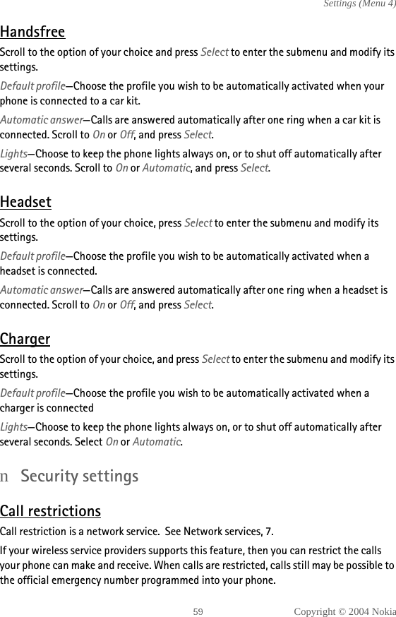 Copyright © 2004 NokiaSettings (Menu 4)HandsfreeScroll to the option of your choice and press Select to enter the submenu and modify its settings. Default profile—Choose the profile you wish to be automatically activated when your phone is connected to a car kit.Automatic answer—Calls are answered automatically after one ring when a car kit is connected. Scroll to On or Off, and press Select.Lights—Choose to keep the phone lights always on, or to shut off automatically after several seconds. Scroll to On or Automatic, and press Select.HeadsetScroll to the option of your choice, press Select to enter the submenu and modify its settings. Default profile—Choose the profile you wish to be automatically activated when a headset is connected.Automatic answer—Calls are answered automatically after one ring when a headset is connected. Scroll to On or Off, and press Select.ChargerScroll to the option of your choice, and press Select to enter the submenu and modify its settings.Default profile—Choose the profile you wish to be automatically activated when a charger is connectedLights—Choose to keep the phone lights always on, or to shut off automatically after several seconds. Select On or Automatic.nSecurity settingsCall restrictionsCall restriction is a network service.  See Network services, 7.If your wireless service providers supports this feature, then you can restrict the calls your phone can make and receive. When calls are restricted, calls still may be possible to the official emergency number programmed into your phone.