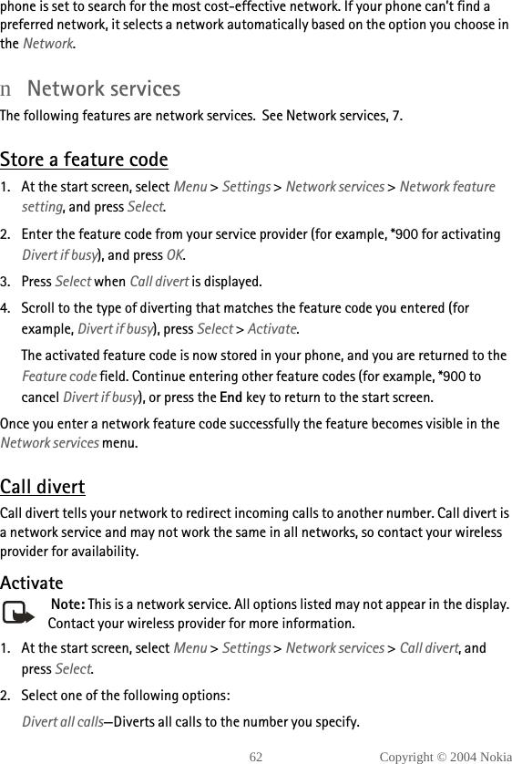 62 Copyright © 2004 Nokiaphone is set to search for the most cost-effective network. If your phone can’t find a preferred network, it selects a network automatically based on the option you choose in the Network.nNetwork servicesThe following features are network services.  See Network services, 7.Store a feature code1. At the start screen, select Menu &gt; Settings &gt; Network services &gt; Network feature setting, and press Select. 2. Enter the feature code from your service provider (for example, *900 for activating Divert if busy), and press OK. 3. Press Select when Call divert is displayed.4. Scroll to the type of diverting that matches the feature code you entered (for example, Divert if busy), press Select &gt; Activate.The activated feature code is now stored in your phone, and you are returned to the Feature code field. Continue entering other feature codes (for example, *900 to cancel Divert if busy), or press the End key to return to the start screen.Once you enter a network feature code successfully the feature becomes visible in the Network services menu.Call divertCall divert tells your network to redirect incoming calls to another number. Call divert is a network service and may not work the same in all networks, so contact your wireless provider for availability.Activate Note: This is a network service. All options listed may not appear in the display. Contact your wireless provider for more information.1. At the start screen, select Menu &gt; Settings &gt; Network services &gt; Call divert, and press Select.2. Select one of the following options:Divert all calls—Diverts all calls to the number you specify.