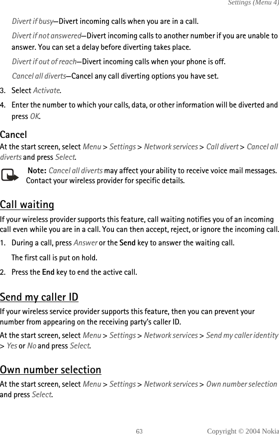 Copyright © 2004 NokiaSettings (Menu 4)Divert if busy—Divert incoming calls when you are in a call.Divert if not answered—Divert incoming calls to another number if you are unable to answer. You can set a delay before diverting takes place.Divert if out of reach—Divert incoming calls when your phone is off.Cancel all diverts—Cancel any call diverting options you have set.3. Select Activate.4. Enter the number to which your calls, data, or other information will be diverted and press OK.CancelAt the start screen, select Menu &gt; Settings &gt; Network services &gt; Call divert &gt; Cancel all diverts and press Select. Note: Cancel all diverts may affect your ability to receive voice mail messages. Contact your wireless provider for specific details.Call waitingIf your wireless provider supports this feature, call waiting notifies you of an incoming call even while you are in a call. You can then accept, reject, or ignore the incoming call.1. During a call, press Answer or the Send key to answer the waiting call.The first call is put on hold. 2. Press the End key to end the active call.Send my caller IDIf your wireless service provider supports this feature, then you can prevent your number from appearing on the receiving party’s caller ID.At the start screen, select Menu &gt; Settings &gt; Network services &gt; Send my caller identity &gt; Yes or No and press Select.Own number selectionAt the start screen, select Menu &gt; Settings &gt; Network services &gt; Own number selection and press Select.