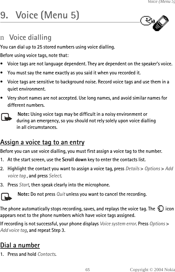 Copyright © 2004 NokiaVoice (Menu 5)9. Voice (Menu 5)nVoice dialling You can dial up to 25 stored numbers using voice dialling. Before using voice tags, note that:• Voice tags are not language dependent. They are dependent on the speaker’s voice.• You must say the name exactly as you said it when you recorded it.• Voice tags are sensitive to background noise. Record voice tags and use them in a quiet environment.• Very short names are not accepted. Use long names, and avoid similar names for different numbers. Note: Using voice tags may be difficult in a noisy environment or during an emergency, so you should not rely solely upon voice dialling in all circumstances.Assign a voice tag to an entryBefore you can use voice dialling, you must first assign a voice tag to the number.1. At the start screen, use the Scroll down key to enter the contacts list.2. Highlight the contact you want to assign a voice tag, press Details &gt; Options &gt; Add voice tag , and press Select.3. Press Start, then speak clearly into the microphone. Note: Do not press Quit unless you want to cancel the recording.The phone automatically stops recording, saves, and replays the voice tag. The   icon appears next to the phone numbers which have voice tags assigned.If recording is not successful, your phone displays Voice system error. Press Options &gt; Add voice tag, and repeat Step 3.Dial a number1. Press and hold Contacts.