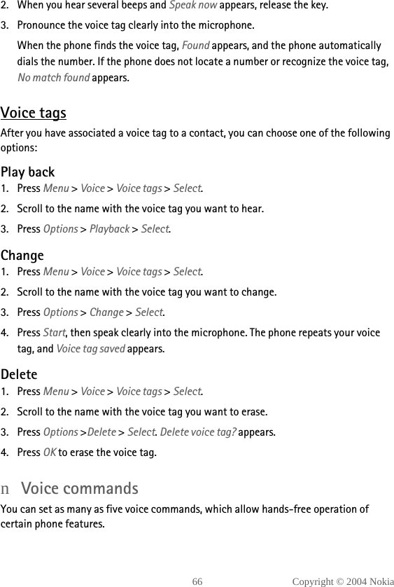 66 Copyright © 2004 Nokia2. When you hear several beeps and Speak now appears, release the key.3. Pronounce the voice tag clearly into the microphone.When the phone finds the voice tag, Found appears, and the phone automatically dials the number. If the phone does not locate a number or recognize the voice tag, No match found appears. Voice tagsAfter you have associated a voice tag to a contact, you can choose one of the following options:Play back1. Press Menu &gt; Voice &gt; Voice tags &gt; Select.2. Scroll to the name with the voice tag you want to hear.3. Press Options &gt; Playback &gt; Select.Change1. Press Menu &gt; Voice &gt; Voice tags &gt; Select.2. Scroll to the name with the voice tag you want to change.3. Press Options &gt; Change &gt; Select.4. Press Start, then speak clearly into the microphone. The phone repeats your voice tag, and Voice tag saved appears.Delete1. Press Menu &gt; Voice &gt; Voice tags &gt; Select.2. Scroll to the name with the voice tag you want to erase.3. Press Options &gt;Delete &gt; Select. Delete voice tag? appears.4. Press OK to erase the voice tag.nVoice commandsYou can set as many as five voice commands, which allow hands-free operation of certain phone features. 