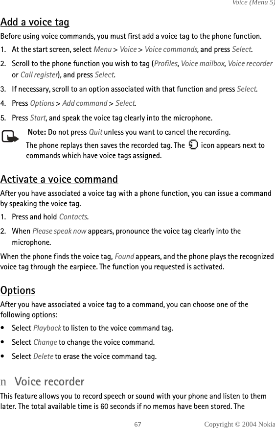 Copyright © 2004 NokiaVoice (Menu 5)Add a voice tagBefore using voice commands, you must first add a voice tag to the phone function. 1. At the start screen, select Menu &gt; Voice &gt; Voice commands, and press Select.2. Scroll to the phone function you wish to tag (Profiles, Voice mailbox, Voice recorder or Call register), and press Select.3. If necessary, scroll to an option associated with that function and press Select.4. Press Options &gt; Add command &gt; Select.5. Press Start, and speak the voice tag clearly into the microphone. Note: Do not press Quit unless you want to cancel the recording.The phone replays then saves the recorded tag. The   icon appears next to commands which have voice tags assigned.Activate a voice commandAfter you have associated a voice tag with a phone function, you can issue a command by speaking the voice tag.1. Press and hold Contacts.2. When Please speak now appears, pronounce the voice tag clearly into the microphone. When the phone finds the voice tag, Found appears, and the phone plays the recognized voice tag through the earpiece. The function you requested is activated.OptionsAfter you have associated a voice tag to a command, you can choose one of the following options:• Select Playback to listen to the voice command tag.• Select Change to change the voice command.• Select Delete to erase the voice command tag.nVoice recorderThis feature allows you to record speech or sound with your phone and listen to them later. The total available time is 60 seconds if no memos have been stored. The 