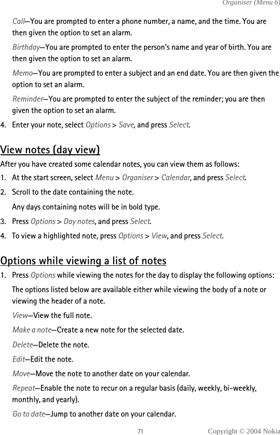 Copyright © 2004 NokiaOrganiser (Menu 6)Call—You are prompted to enter a phone number, a name, and the time. You are then given the option to set an alarm.Birthday—You are prompted to enter the person’s name and year of birth. You are then given the option to set an alarm.Memo—You are prompted to enter a subject and an end date. You are then given the option to set an alarm.Reminder—You are prompted to enter the subject of the reminder; you are then given the option to set an alarm.4. Enter your note, select Options &gt; Save, and press Select.View notes (day view)After you have created some calendar notes, you can view them as follows:1. At the start screen, select Menu &gt; Organiser &gt; Calendar, and press Select.2. Scroll to the date containing the note.Any days containing notes will be in bold type.3. Press Options &gt; Day notes, and press Select. 4. To view a highlighted note, press Options &gt; View, and press Select.Options while viewing a list of notes1. Press Options while viewing the notes for the day to display the following options:The options listed below are available either while viewing the body of a note or viewing the header of a note. View—View the full note.Make a note—Create a new note for the selected date.Delete—Delete the note.Edit—Edit the note.Move—Move the note to another date on your calendar.Repeat—Enable the note to recur on a regular basis (daily, weekly, bi-weekly, monthly, and yearly).Go to date—Jump to another date on your calendar.