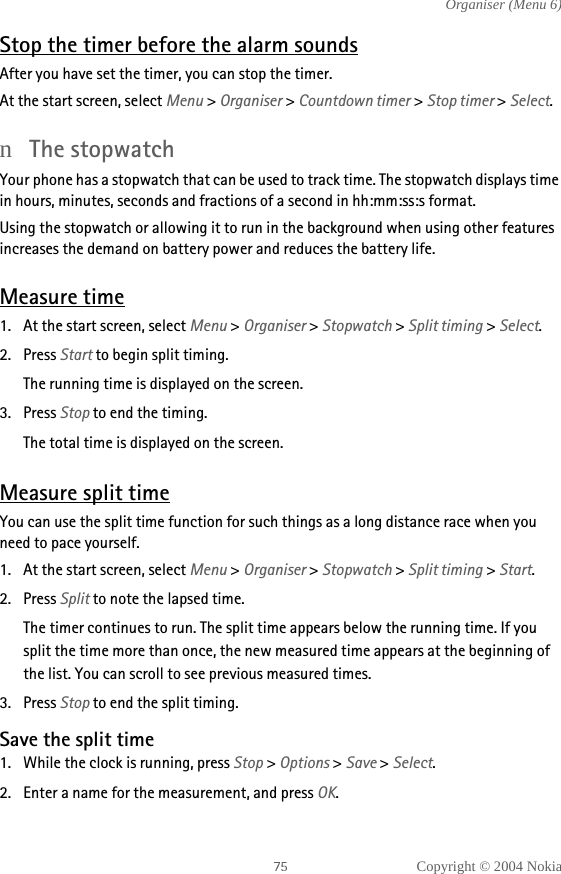 Copyright © 2004 NokiaOrganiser (Menu 6)Stop the timer before the alarm soundsAfter you have set the timer, you can stop the timer.At the start screen, select Menu &gt; Organiser &gt; Countdown timer &gt; Stop timer &gt; Select.nThe stopwatchYour phone has a stopwatch that can be used to track time. The stopwatch displays time in hours, minutes, seconds and fractions of a second in hh:mm:ss:s format.Using the stopwatch or allowing it to run in the background when using other features increases the demand on battery power and reduces the battery life.Measure time1. At the start screen, select Menu &gt; Organiser &gt; Stopwatch &gt; Split timing &gt; Select.2. Press Start to begin split timing.The running time is displayed on the screen.3. Press Stop to end the timing.The total time is displayed on the screen.Measure split timeYou can use the split time function for such things as a long distance race when you need to pace yourself.1. At the start screen, select Menu &gt; Organiser &gt; Stopwatch &gt; Split timing &gt; Start.2. Press Split to note the lapsed time. The timer continues to run. The split time appears below the running time. If you split the time more than once, the new measured time appears at the beginning of the list. You can scroll to see previous measured times.3. Press Stop to end the split timing.Save the split time1. While the clock is running, press Stop &gt; Options &gt; Save &gt; Select.2. Enter a name for the measurement, and press OK. 