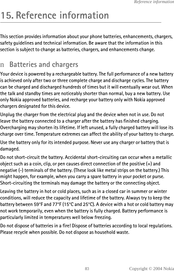 Copyright © 2004 NokiaReference information15. Reference informationThis section provides information about your phone batteries, enhancements, chargers, safety guidelines and technical information. Be aware that the information in this section is subject to change as batteries, chargers, and enhancements change.nBatteries and chargersYour device is powered by a rechargeable battery. The full performance of a new battery is achieved only after two or three complete charge and discharge cycles. The battery can be charged and discharged hundreds of times but it will eventually wear out. When the talk and standby times are noticeably shorter than normal, buy a new battery. Use only Nokia approved batteries, and recharge your battery only with Nokia approved chargers designated for this device.Unplug the charger from the electrical plug and the device when not in use. Do not leave the battery connected to a charger after the battery has finished charging. Overcharging may shorten its lifetime. If left unused, a fully charged battery will lose its charge over time. Temperature extremes can affect the ability of your battery to charge.Use the battery only for its intended purpose. Never use any charger or battery that is damaged.Do not short-circuit the battery. Accidental short-circuiting can occur when a metallic object such as a coin, clip, or pen causes direct connection of the positive (+) and negative (-) terminals of the battery. (These look like metal strips on the battery.) This might happen, for example, when you carry a spare battery in your pocket or purse. Short-circuiting the terminals may damage the battery or the connecting object.Leaving the battery in hot or cold places, such as in a closed car in summer or winter conditions, will reduce the capacity and lifetime of the battery. Always try to keep the battery between 59°F and 77°F (15°C and 25°C). A device with a hot or cold battery may not work temporarily, even when the battery is fully charged. Battery performance is particularly limited in temperatures well below freezing.Do not dispose of batteries in a fire! Dispose of batteries according to local regulations. Please recycle when possible. Do not dispose as household waste.