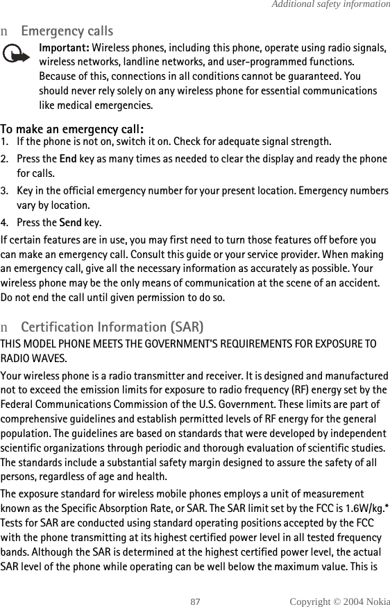 Copyright © 2004 NokiaAdditional safety informationnEmergency callsImportant: Wireless phones, including this phone, operate using radio signals, wireless networks, landline networks, and user-programmed functions. Because of this, connections in all conditions cannot be guaranteed. You should never rely solely on any wireless phone for essential communications like medical emergencies.To make an emergency call: 1. If the phone is not on, switch it on. Check for adequate signal strength. 2. Press the End key as many times as needed to clear the display and ready the phone for calls. 3. Key in the official emergency number for your present location. Emergency numbers vary by location. 4. Press the Send key.If certain features are in use, you may first need to turn those features off before you can make an emergency call. Consult this guide or your service provider. When making an emergency call, give all the necessary information as accurately as possible. Your wireless phone may be the only means of communication at the scene of an accident. Do not end the call until given permission to do so.nCertification Information (SAR)THIS MODEL PHONE MEETS THE GOVERNMENT’S REQUIREMENTS FOR EXPOSURE TO RADIO WAVES.Your wireless phone is a radio transmitter and receiver. It is designed and manufactured not to exceed the emission limits for exposure to radio frequency (RF) energy set by the Federal Communications Commission of the U.S. Government. These limits are part of comprehensive guidelines and establish permitted levels of RF energy for the general population. The guidelines are based on standards that were developed by independent scientific organizations through periodic and thorough evaluation of scientific studies. The standards include a substantial safety margin designed to assure the safety of all persons, regardless of age and health.The exposure standard for wireless mobile phones employs a unit of measurement known as the Specific Absorption Rate, or SAR. The SAR limit set by the FCC is 1.6W/kg.* Tests for SAR are conducted using standard operating positions accepted by the FCC with the phone transmitting at its highest certified power level in all tested frequency bands. Although the SAR is determined at the highest certified power level, the actual SAR level of the phone while operating can be well below the maximum value. This is 