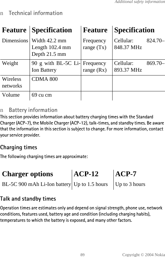 Copyright © 2004 NokiaAdditional safety informationnTechnical informationnBattery informationThis section provides information about battery charging times with the Standard Charger (ACP-7), the Mobile Charger (ACP-12), talk-times, and standby times. Be aware that the information in this section is subject to change. For more information, contact your service provider.Charging timesThe following charging times are approximate:Talk and standby timesOperation times are estimates only and depend on signal strength, phone use, network conditions, features used, battery age and condition (including charging habits), temperatures to which the battery is exposed, and many other factors.Feature Specification Feature SpecificationDimensions Width 42.2 mmLength 102.4 mmDepth 21.5 mmFrequencyrange (Tx)Cellular: 824.70–848.37 MHzWeight 90 g with BL-5C Li-Ion BatteryFrequencyrange (Rx)Cellular: 869.70–893.37 MHzWirelessnetworksCDMA 800 Volume 69 cu cmCharger options ACP-12 ACP-7BL-5C 900 mAh Li-Ion battery Up to 1.5 hours Up to 3 hours