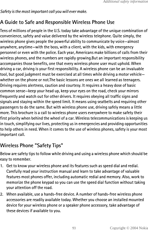 Copyright © 2004 NokiaAdditional safety informationSafety is the most important call you will ever make.A Guide to Safe and Responsible Wireless Phone UseTens of millions of people in the U.S. today take advantage of the unique combination of convenience, safety and value delivered by the wireless telephone. Quite simply, the wireless phone gives people the powerful ability to communicate by voice—almost anywhere, anytime—with the boss, with a client, with the kids, with emergency personnel or even with the police. Each year, Americans make billions of calls from their wireless phones, and the numbers are rapidly growing.But an important responsibility accompanies those benefits, one that every wireless phone user must uphold. When driving a car, driving is your first responsibility. A wireless phone can be an invaluable tool, but good judgment must be exercised at all times while driving a motor vehicle—whether on the phone or not.The basic lessons are ones we all learned as teenagers. Driving requires alertness, caution and courtesy. It requires a heavy dose of basic common sense—keep your head up, keep your eyes on the road, check your mirrors frequently and watch out for other drivers. It requires obeying all traffic signs and signals and staying within the speed limit. It means using seatbelts and requiring other passengers to do the same. But with wireless phone use, driving safely means a little more. This brochure is a call to wireless phone users everywhere to make safety their first priority when behind the wheel of a car. Wireless telecommunications is keeping us in touch, simplifying our lives, protecting us in emergencies and providing opportunities to help others in need. When it comes to the use of wireless phones, safety is your most important call. Wireless Phone &quot;Safety Tips&quot;Below are safety tips to follow while driving and using a wireless phone which should be easy to remember. 1. Get to know your wireless phone and its features such as speed dial and redial. Carefully read your instruction manual and learn to take advantage of valuable features most phones offer, including automatic redial and memory. Also, work to memorize the phone keypad so you can use the speed dial function without taking your attention off the road.2. When available, use a hands-free device. A number of hands-free wireless phone accessories are readily available today. Whether you choose an installed mounted device for your wireless phone or a speaker phone accessory, take advantage of these devices if available to you.