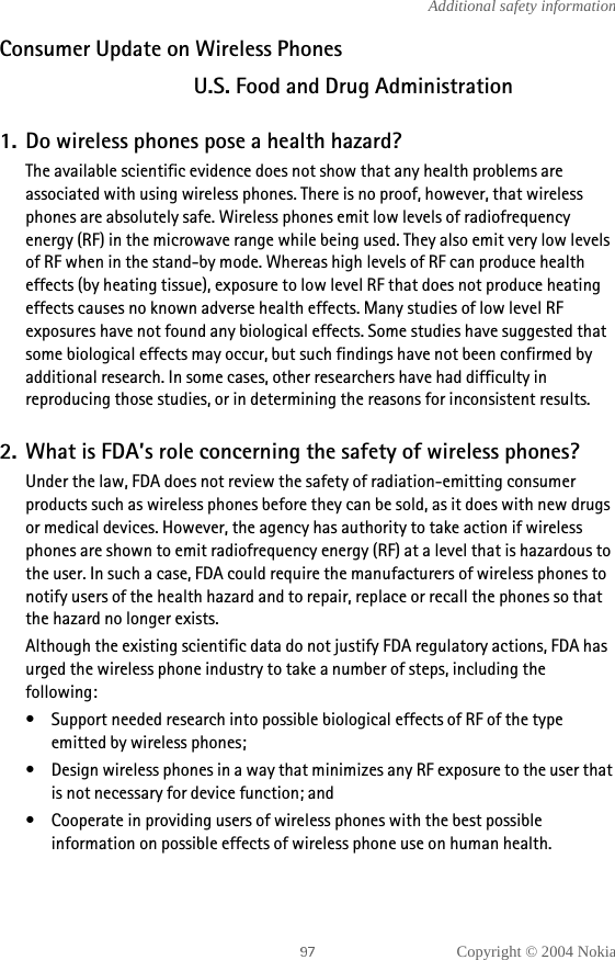 Copyright © 2004 NokiaAdditional safety informationConsumer Update on Wireless PhonesU.S. Food and Drug Administration1. Do wireless phones pose a health hazard?The available scientific evidence does not show that any health problems are associated with using wireless phones. There is no proof, however, that wireless phones are absolutely safe. Wireless phones emit low levels of radiofrequency energy (RF) in the microwave range while being used. They also emit very low levels of RF when in the stand-by mode. Whereas high levels of RF can produce health effects (by heating tissue), exposure to low level RF that does not produce heating effects causes no known adverse health effects. Many studies of low level RF exposures have not found any biological effects. Some studies have suggested that some biological effects may occur, but such findings have not been confirmed by additional research. In some cases, other researchers have had difficulty in reproducing those studies, or in determining the reasons for inconsistent results.2. What is FDA’s role concerning the safety of wireless phones?Under the law, FDA does not review the safety of radiation-emitting consumer products such as wireless phones before they can be sold, as it does with new drugs or medical devices. However, the agency has authority to take action if wireless phones are shown to emit radiofrequency energy (RF) at a level that is hazardous to the user. In such a case, FDA could require the manufacturers of wireless phones to notify users of the health hazard and to repair, replace or recall the phones so that the hazard no longer exists.Although the existing scientific data do not justify FDA regulatory actions, FDA has urged the wireless phone industry to take a number of steps, including the following:• Support needed research into possible biological effects of RF of the type emitted by wireless phones;• Design wireless phones in a way that minimizes any RF exposure to the user that is not necessary for device function; and• Cooperate in providing users of wireless phones with the best possible information on possible effects of wireless phone use on human health.